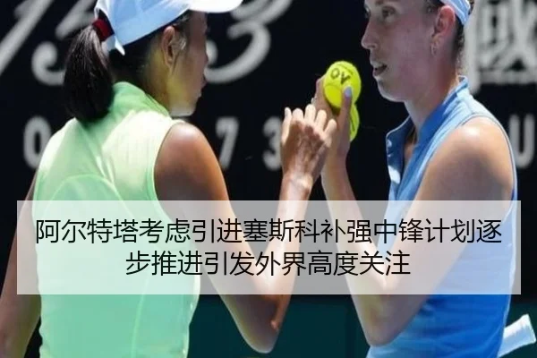 阿尔特塔考虑引进塞斯科补强中锋计划逐步推进引发外界高度关注