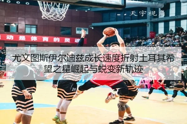 尤文图斯伊尔迪兹成长速度折射土耳其希望之星崛起与蜕变新轨迹