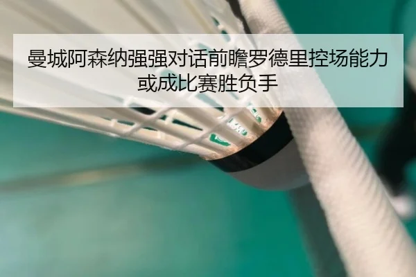曼城阿森纳强强对话前瞻罗德里控场能力或成比赛胜负手